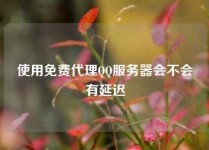 使用免费代理QQ服务器会不会有延迟