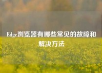 Edge浏览器有哪些常见的故障和解决方法