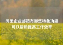 阿里企业邮箱有哪些特色功能可以帮助提高工作效率
