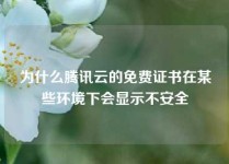 为什么腾讯云的免费证书在某些环境下会显示不安全
