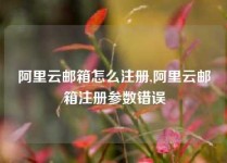 阿里云邮箱怎么注册,阿里云邮箱注册参数错误
