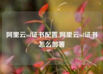 阿里云ssl证书配置,阿里云ssl证书怎么部署