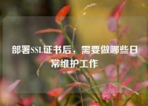 部署SSL证书后，需要做哪些日常维护工作