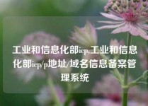 工业和信息化部icp,工业和信息化部icp/p地址/域名信息备案管理系统