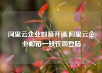 阿里云企业邮箱开通,阿里云企业邮箱一般在哪登陆