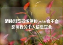 清除浏览器缓存和Cookie会不会影响我的个人信息安全