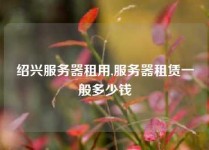 绍兴服务器租用,服务器租赁一般多少钱