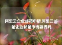 阿里云企业邮箱申请,阿里云邮箱企业邮箱申请要钱吗