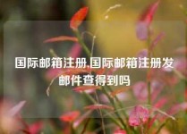 国际邮箱注册,国际邮箱注册发邮件查得到吗