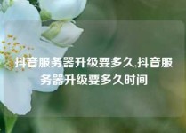 抖音服务器升级要多久,抖音服务器升级要多久时间