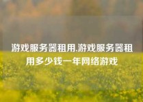游戏服务器租用,游戏服务器租用多少钱一年网络游戏