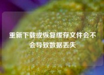 重新下载或恢复缓存文件会不会导致数据丢失