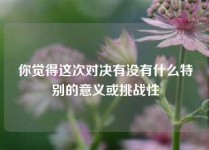 你觉得这次对决有没有什么特别的意义或挑战性