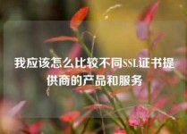 我应该怎么比较不同SSL证书提供商的产品和服务