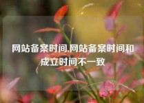 网站备案时间,网站备案时间和成立时间不一致