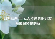 如何联系PHP云人才系统的开发商或服务提供商