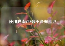 使用越南VPS会不会有延迟