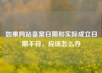 如果网站备案日期和实际成立日期不符，应该怎么办