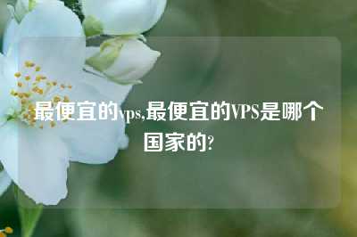 最便宜的vps,最便宜的VPS是哪个国家的?