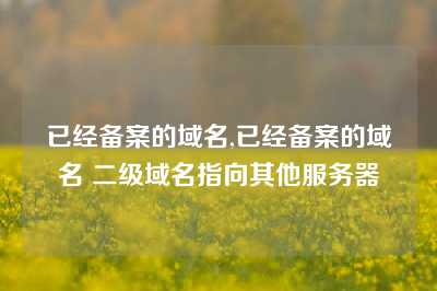 已经备案的域名,已经备案的域名 二级域名指向其他服务器