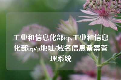 工业和信息化部icp,工业和信息化部icp/p地址/域名信息备案管理系统