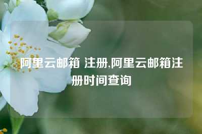 阿里云邮箱 注册,阿里云邮箱注册时间查询