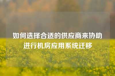 如何选择合适的供应商来协助进行机房应用系统迁移