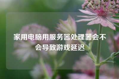 家用电脑用服务器处理器会不会导致游戏延迟