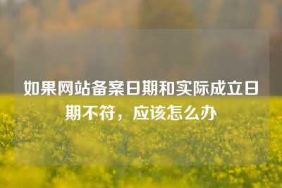 如果网站备案日期和实际成立日期不符，应该怎么办