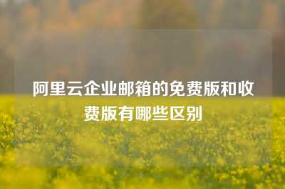 阿里云企业邮箱的免费版和收费版有哪些区别