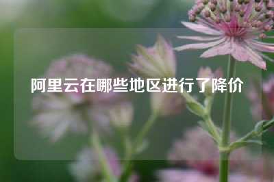 阿里云在哪些地区进行了降价