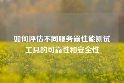 如何评估不同服务器性能测试工具的可靠性和安全性
