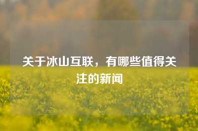 关于冰山互联，有哪些值得关注的新闻