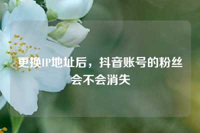 更换IP地址后，抖音账号的粉丝会不会消失