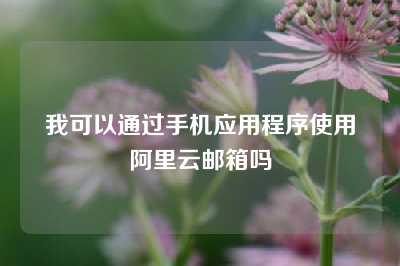 我可以通过手机应用程序使用阿里云邮箱吗