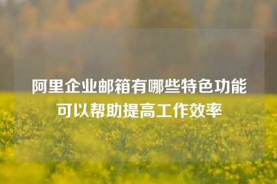 阿里企业邮箱有哪些特色功能可以帮助提高工作效率