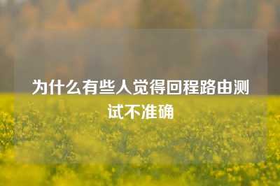 为什么有些人觉得回程路由测试不准确
